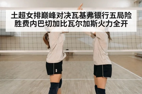 土超女排巅峰对决瓦基弗银行五局险胜费内巴切加比瓦尔加斯火力全开